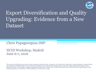 Export Diversification and Quality
Upgrading: Evidence from a New
Dataset
Chris Papageorgiou IMF
NCID Workshop, Madrid
June 6-7, 2016
The main diversification work team also comprises Sarwat Jahan, Giang Ho, Lisa Kolovich, under the overall guidance of Seán Nolan
and Catherine Pattillo (SPR). We would like to thank for the support from Rich Amster, Qin Liu, Bindu Napa, Hua Zhang (TGS),
Houda Berrada, Christopher Coakley, Jacqueline Deslauriers, Travis Wei (COM), Christian Henn (World Trade Organization), and
Nikola Spatafora, Jose Romero (World Bank) to develop the toolkit.
 