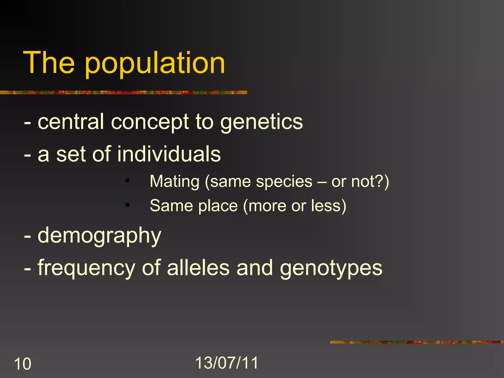 The population
 - central concept to genetics
 - a set of individuals
           •   Mating (same species – or not?)
           •   Same place (more or less)
 - demography
 - frequency of alleles and genotypes



10                  13/07/11
 