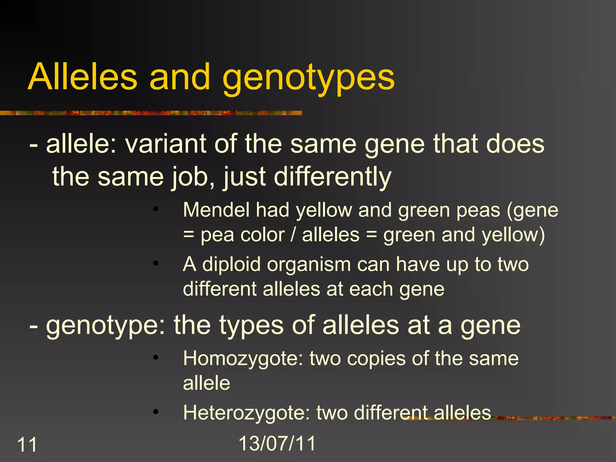 Alleles and genotypes
 - allele: variant of the same gene that does
   the same job, just differently
           •   Mendel had yellow and green peas (gene
               = pea color / alleles = green and yellow)
           •   A diploid organism can have up to two
               different alleles at each gene
 - genotype: the types of alleles at a gene
           •   Homozygote: two copies of the same
               allele
           •   Heterozygote: two different alleles
11                  13/07/11
 