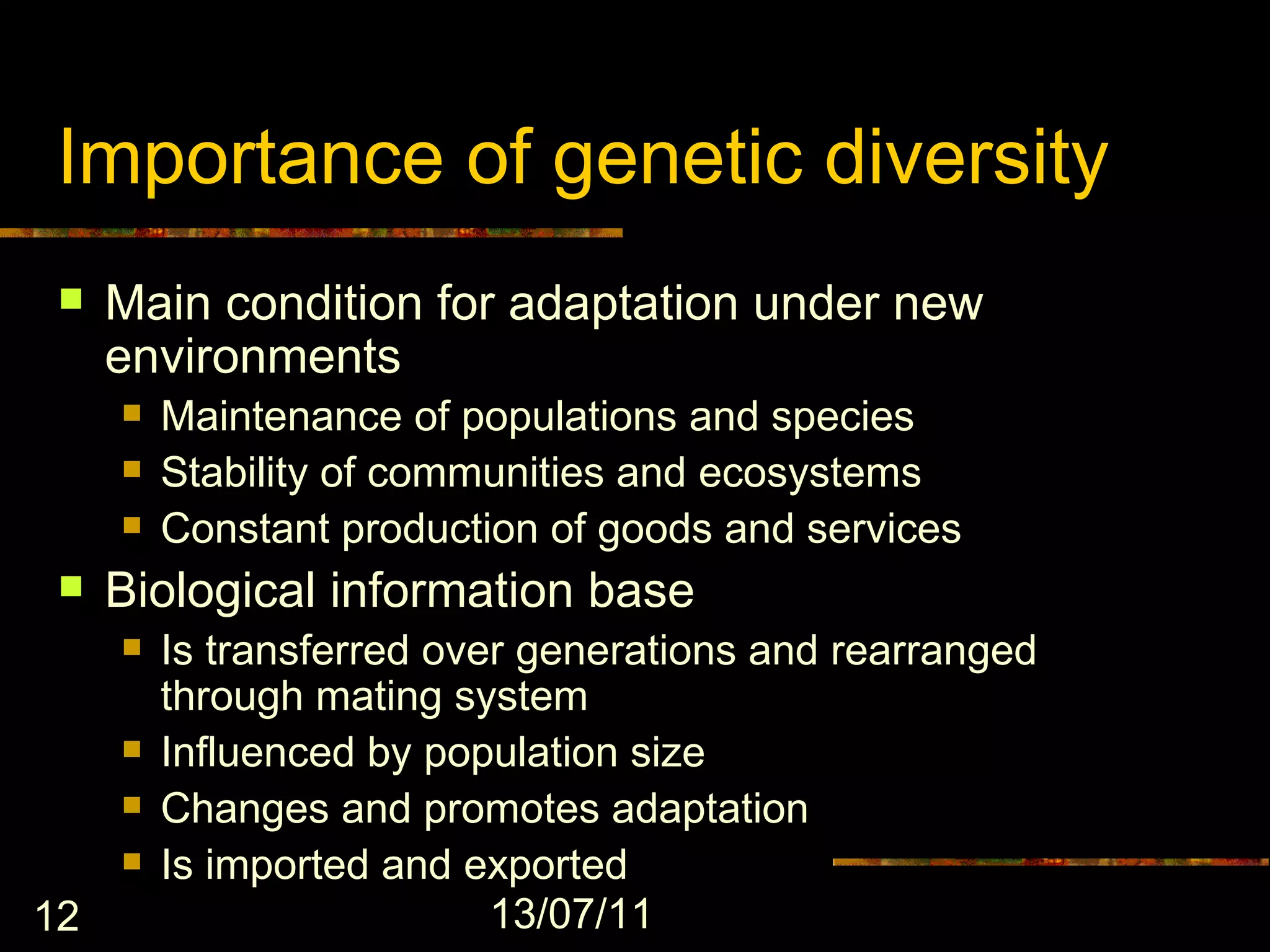 Importance of genetic diversity
    Main condition for adaptation under new
     environments
        Maintenance of populations and species
        Stability of communities and ecosystems
        Constant production of goods and services
    Biological information base
        Is transferred over generations and rearranged
         through mating system
        Influenced by population size
        Changes and promotes adaptation
        Is imported and exported
12                         13/07/11
 