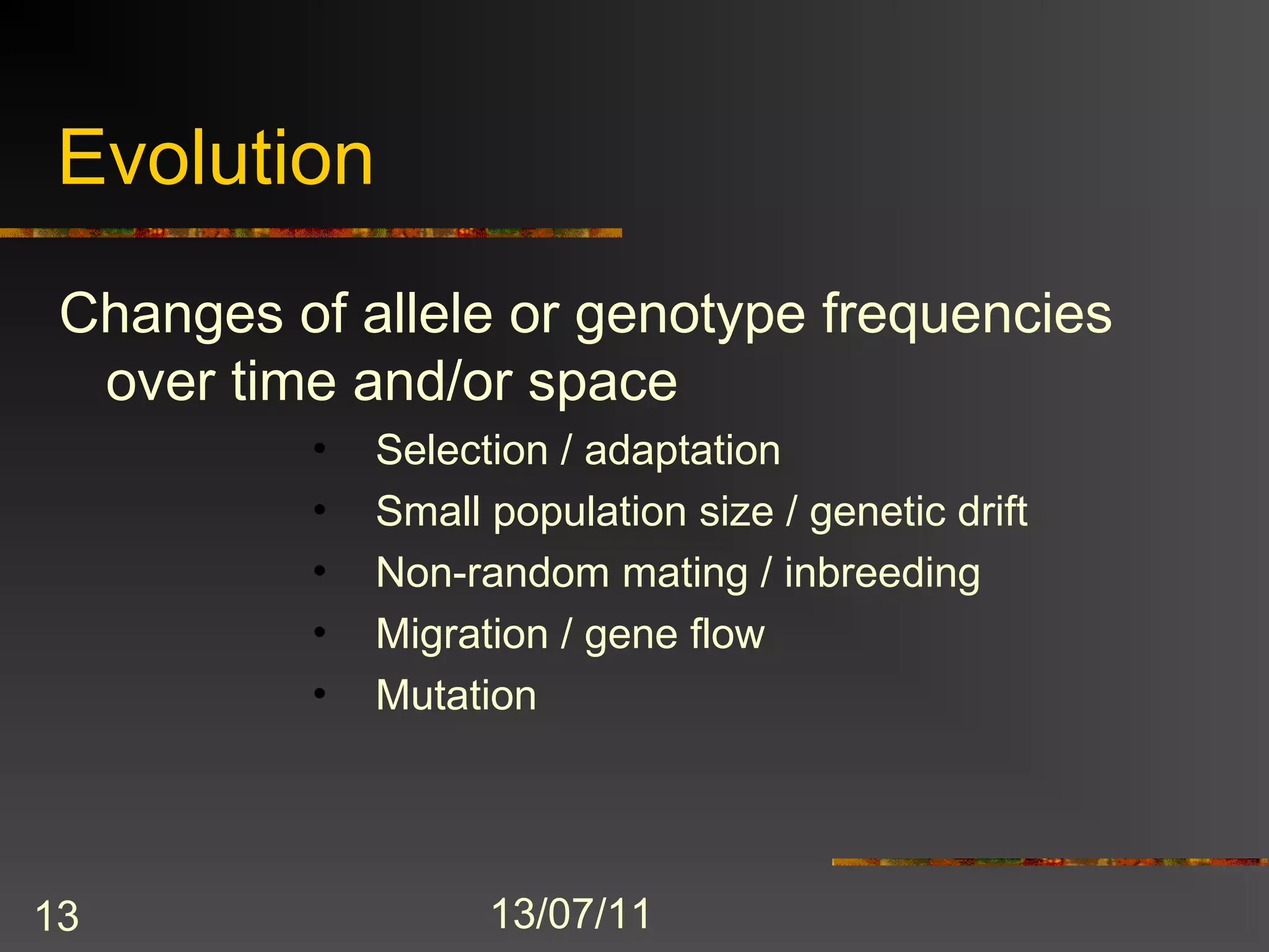 Evolution
 Changes of allele or genotype frequencies
  over time and/or space
          •   Selection / adaptation
          •   Small population size / genetic drift
          •   Non-random mating / inbreeding
          •   Migration / gene flow
          •   Mutation




13                  13/07/11
 