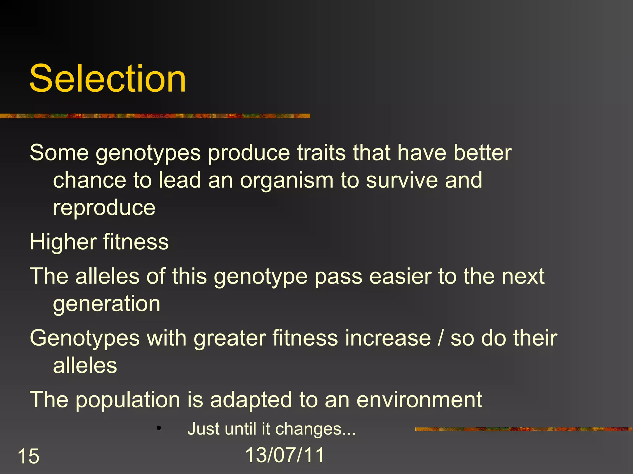 Selection
 Some genotypes produce traits that have better
   chance to lead an organism to survive and
   reproduce
 Higher fitness
 The alleles of this genotype pass easier to the next
   generation
 Genotypes with greater fitness increase / so do their
  alleles
 The population is adapted to an environment
             •    Just until it changes...
15                        13/07/11
 