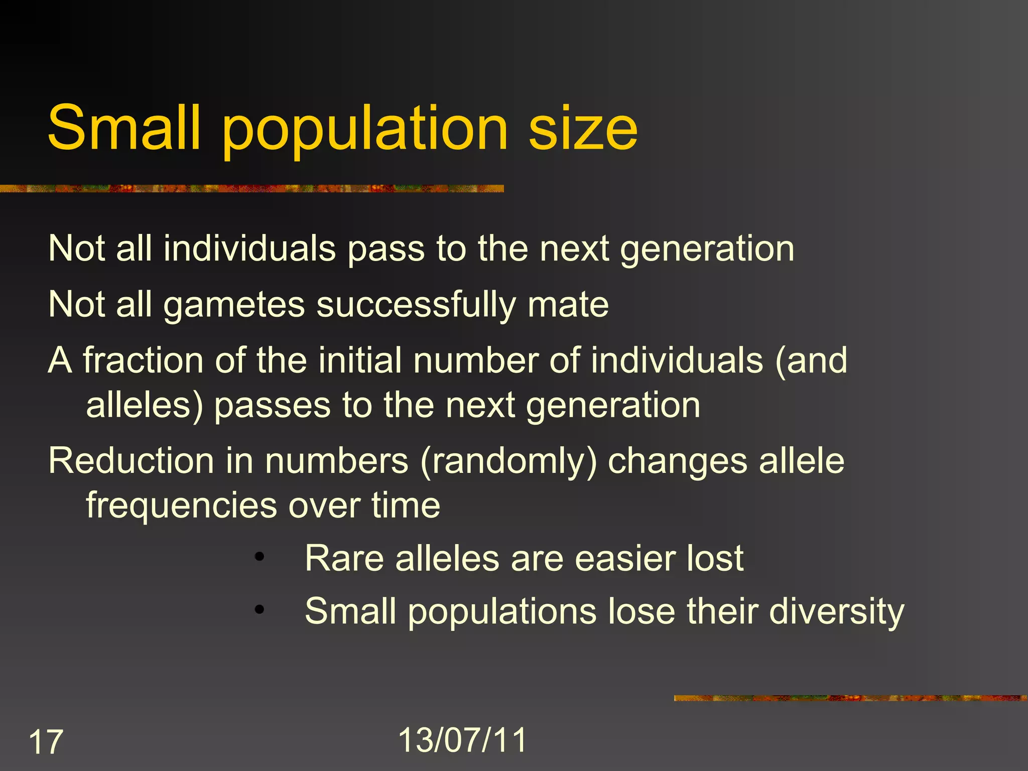 Small population size
 Not all individuals pass to the next generation
 Not all gametes successfully mate
 A fraction of the initial number of individuals (and
   alleles) passes to the next generation
 Reduction in numbers (randomly) changes allele
   frequencies over time
             • Rare alleles are easier lost
             • Small populations lose their diversity


17                     13/07/11
 