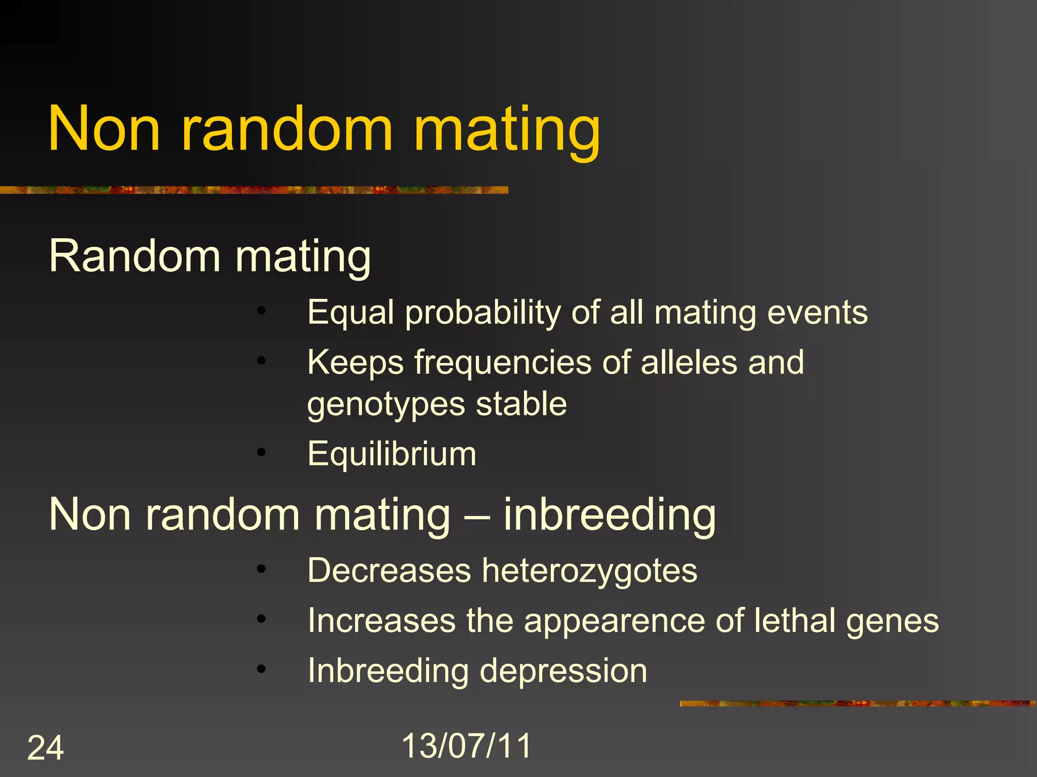 Non random mating
 Random mating
          •   Equal probability of all mating events
          •   Keeps frequencies of alleles and
              genotypes stable
          •   Equilibrium
 Non random mating – inbreeding
          •   Decreases heterozygotes
          •   Increases the appearence of lethal genes
          •   Inbreeding depression

24                  13/07/11
 