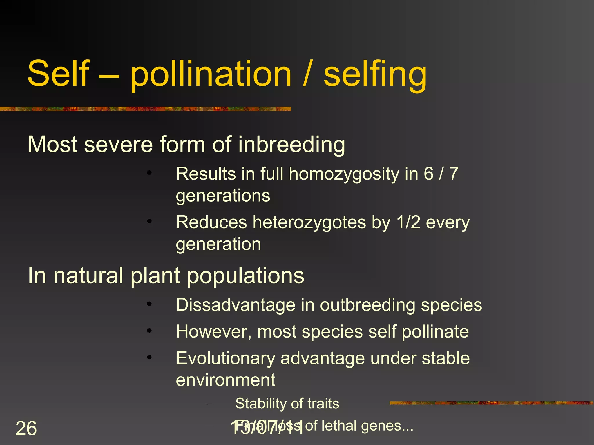 Self – pollination / selfing
 Most severe form of inbreeding
            •   Results in full homozygosity in 6 / 7
                generations
            •   Reduces heterozygotes by 1/2 every
                generation
 In natural plant populations
            •   Dissadvantage in outbreeding species
            •   However, most species self pollinate
            •   Evolutionary advantage under stable
                environment
                   –    Stability of traits
26                 –   13/07/11of lethal genes...
                        Finall loss
 