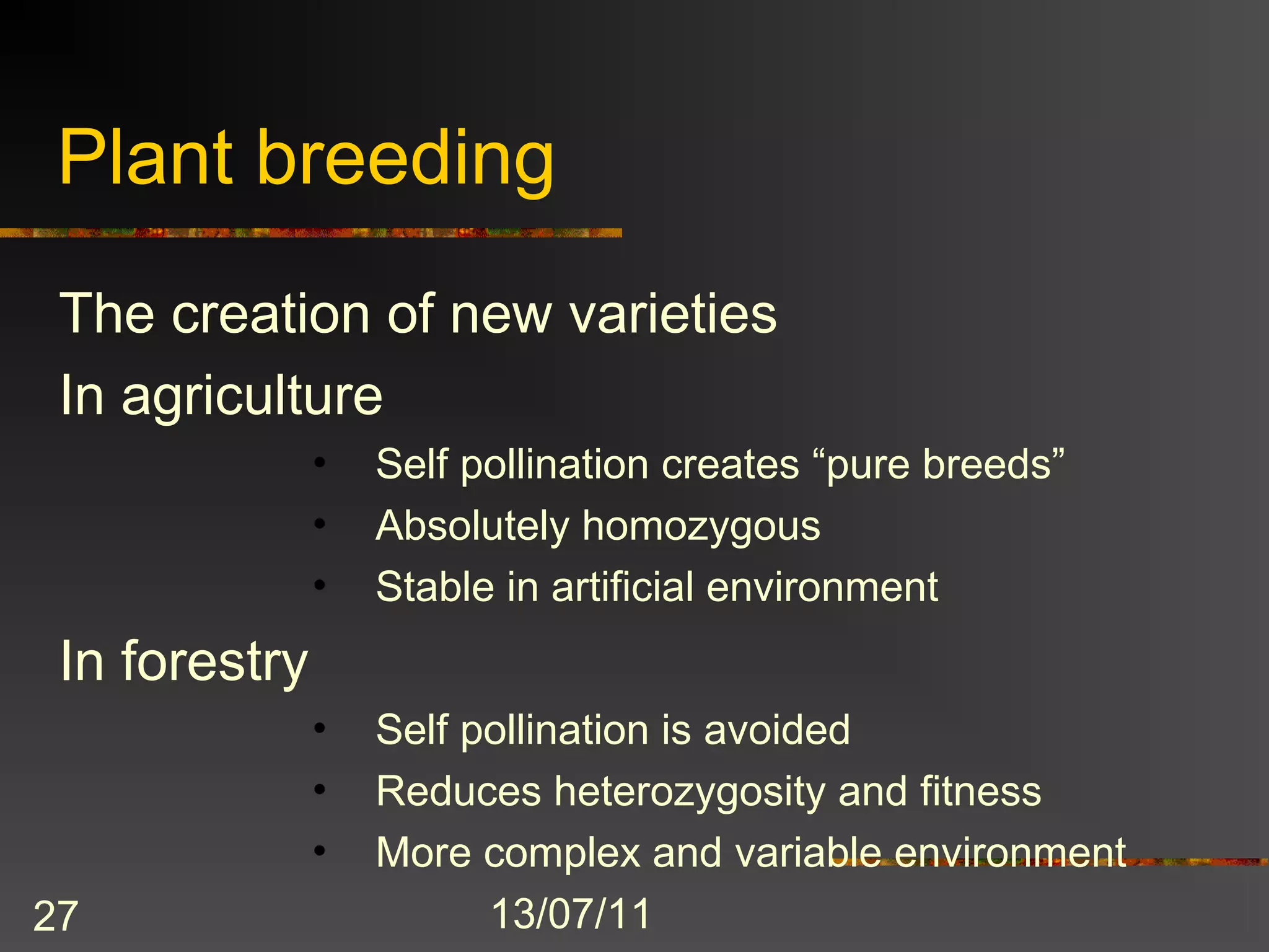 Plant breeding
 The creation of new varieties
 In agriculture
               •   Self pollination creates “pure breeds”
               •   Absolutely homozygous
               •   Stable in artificial environment
 In forestry
               •   Self pollination is avoided
               •   Reduces heterozygosity and fitness
               •   More complex and variable environment
27                       13/07/11
 