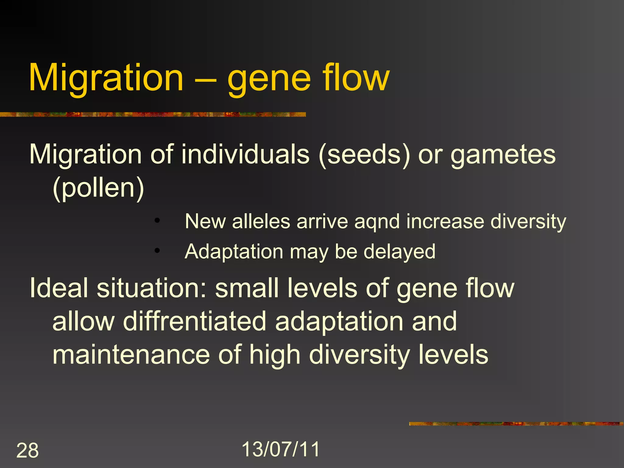 Migration – gene flow
 Migration of individuals (seeds) or gametes
  (pollen)
           •   New alleles arrive aqnd increase diversity
           •   Adaptation may be delayed
 Ideal situation: small levels of gene flow
   allow diffrentiated adaptation and
   maintenance of high diversity levels


28                   13/07/11
 