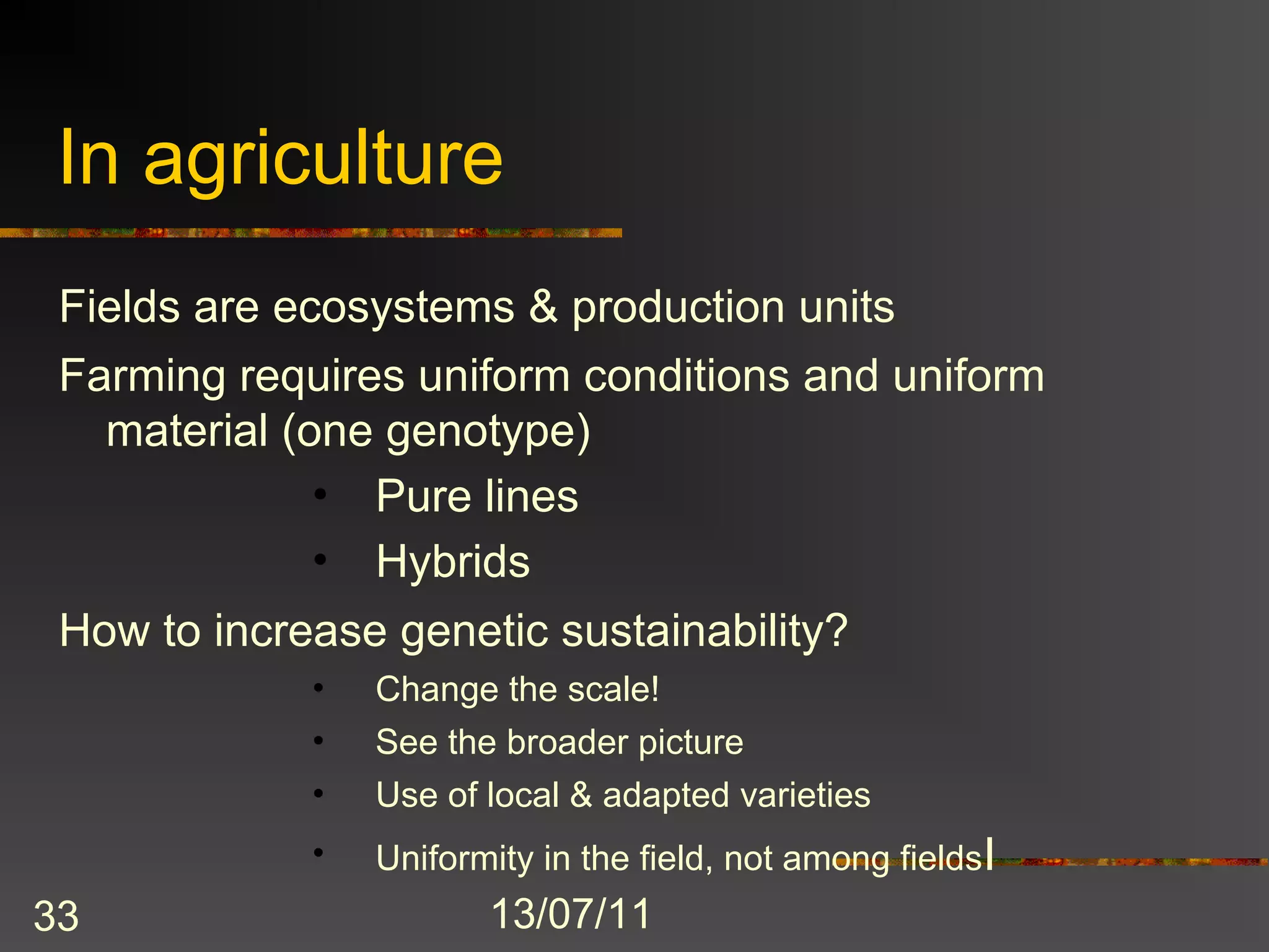 In agriculture
 Fields are ecosystems & production units
 Farming requires uniform conditions and uniform
   material (one genotype)
              • Pure lines
              • Hybrids
 How to increase genetic sustainability?
             •   Change the scale!
             •   See the broader picture
             •   Use of local & adapted varieties
             •   Uniformity in the field, not among fieldsI
33                      13/07/11
 