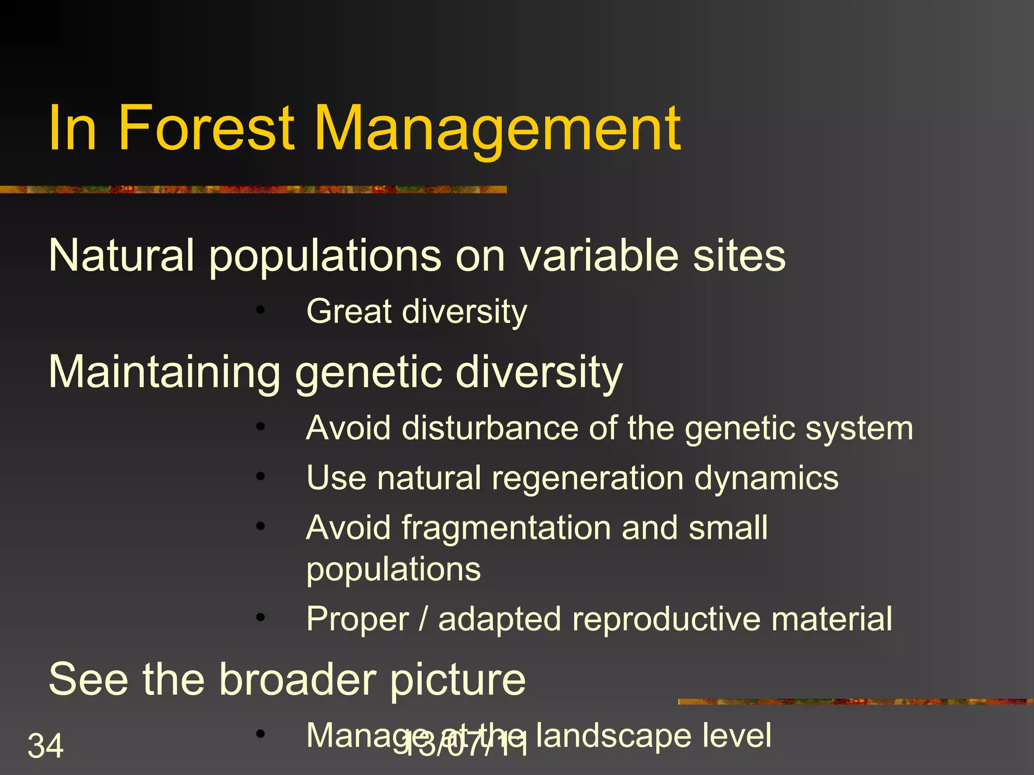 In Forest Management
 Natural populations on variable sites
           •   Great diversity
 Maintaining genetic diversity
           •   Avoid disturbance of the genetic system
           •   Use natural regeneration dynamics
           •   Avoid fragmentation and small
               populations
           •   Proper / adapted reproductive material
 See the broader picture
34         •   Manage at the landscape level
                   13/07/11
 