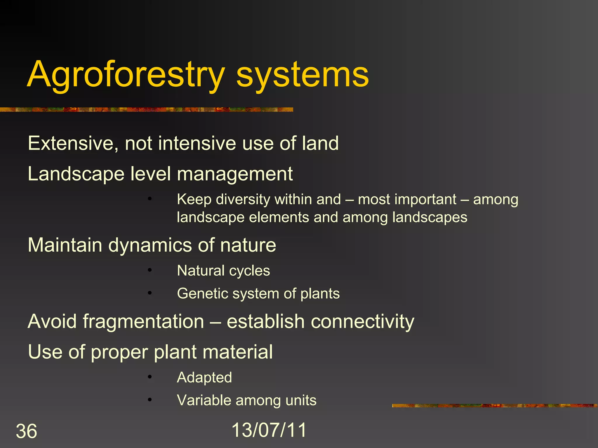 Agroforestry systems
 Extensive, not intensive use of land
 Landscape level management
              •   Keep diversity within and – most important – among
                  landscape elements and among landscapes
 Maintain dynamics of nature
              •   Natural cycles
              •   Genetic system of plants
 Avoid fragmentation – establish connectivity
 Use of proper plant material
              •   Adapted
              •   Variable among units

36                        13/07/11
 