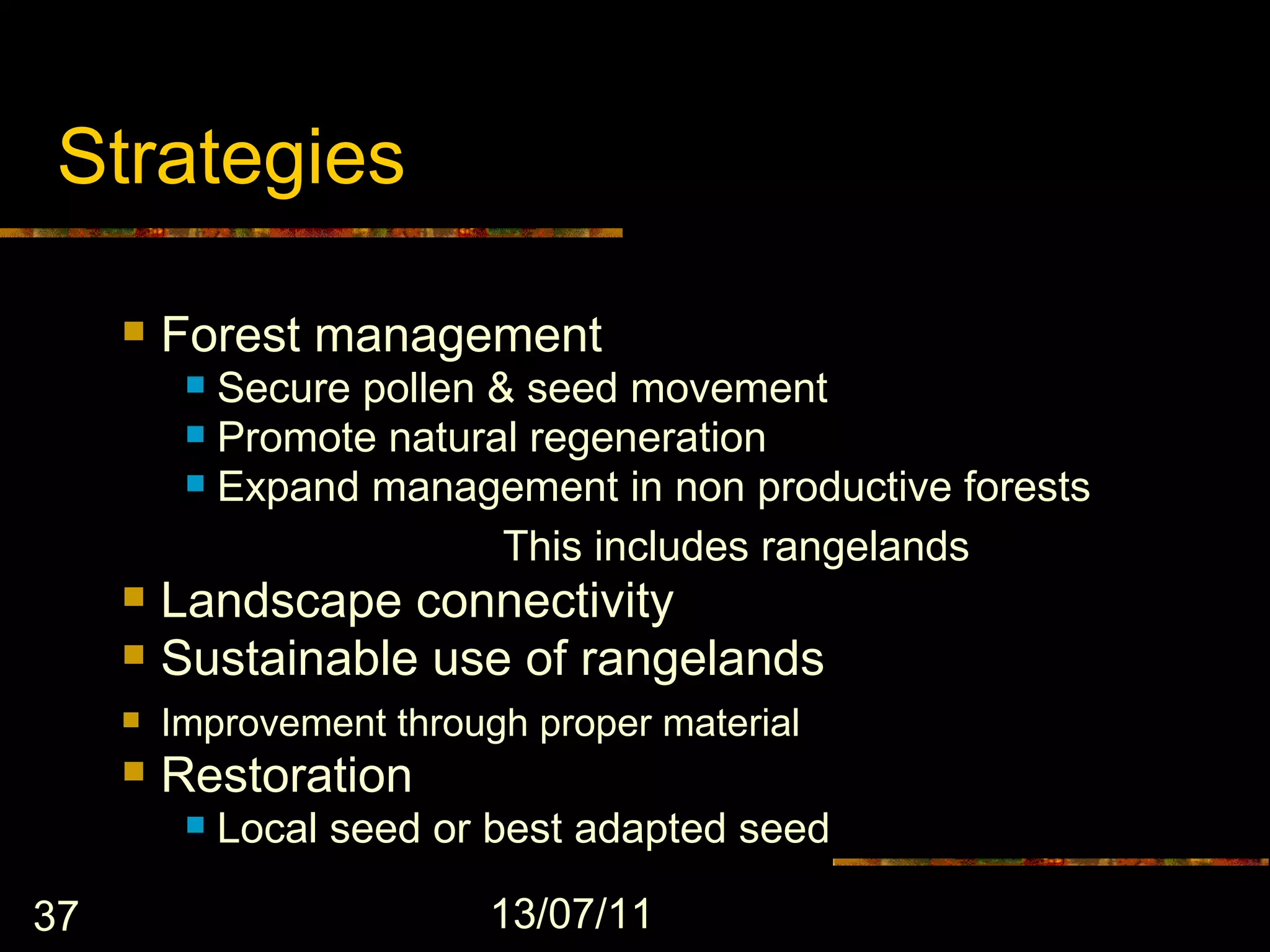 Strategies

        Forest management
           Secure pollen & seed movement
           Promote natural regeneration
           Expand management in non productive forests

                       – This includes rangelands
        Landscape connectivity
        Sustainable use of rangelands
        Improvement through proper material
        Restoration
             Local seed or best adapted seed

37                         13/07/11
 