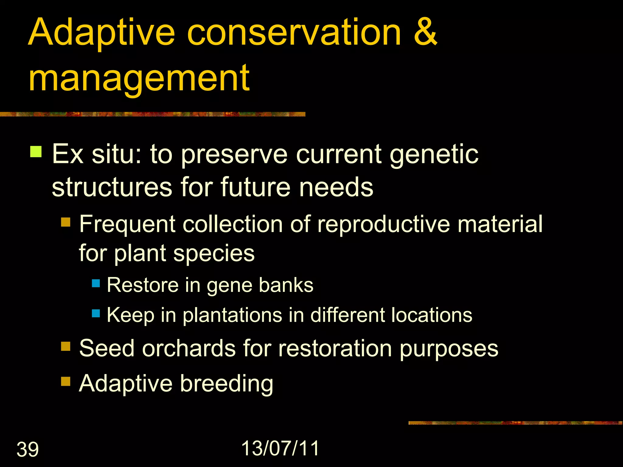 Adaptive conservation &
 management
    Ex situ: to preserve current genetic
     structures for future needs
        Frequent collection of reproductive material
         for plant species
           Restore in gene banks
           Keep in plantations in different locations

        Seed orchards for restoration purposes
        Adaptive breeding

39                         13/07/11
 