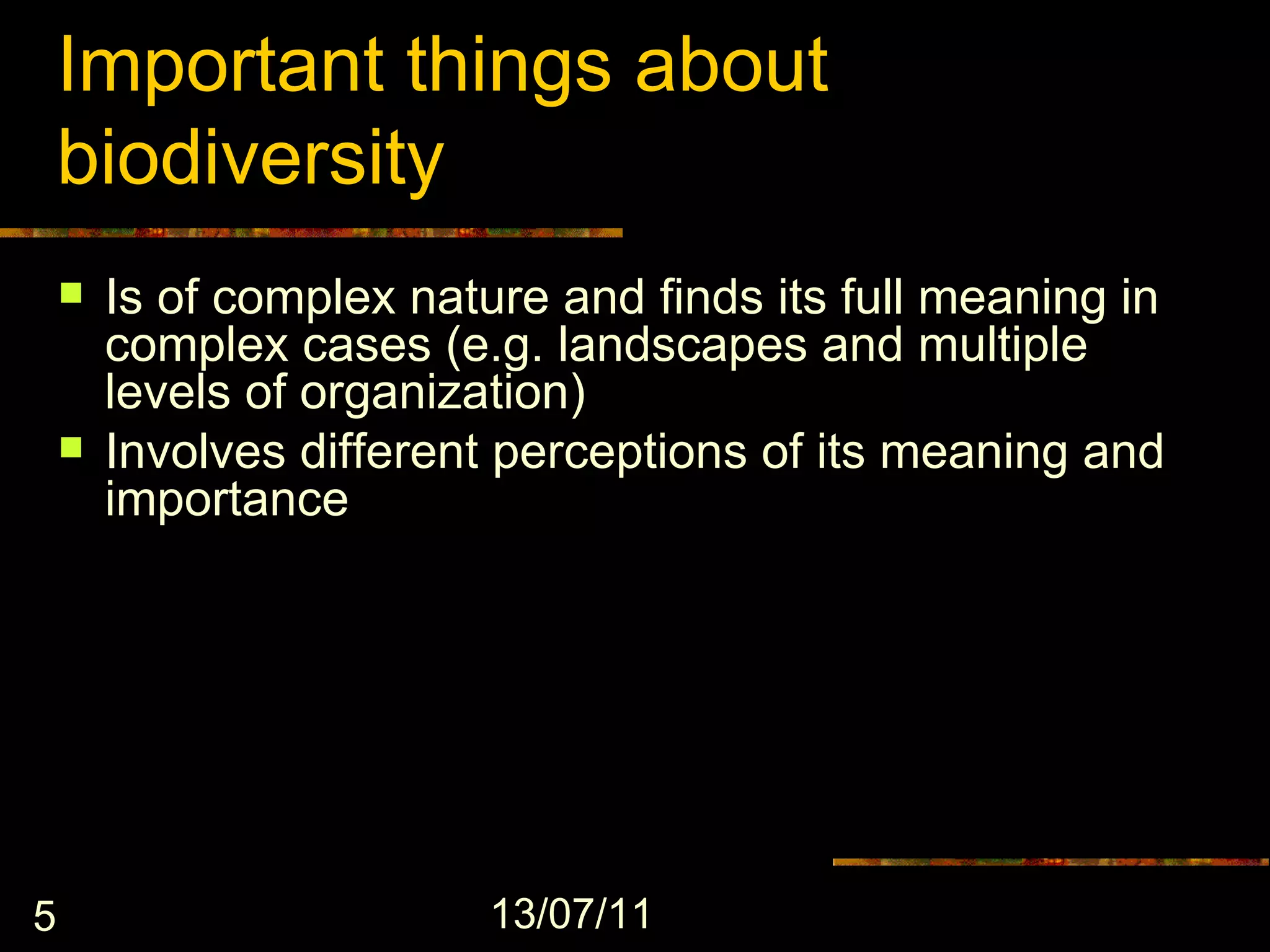 Important things about
    biodiversity
       Is of complex nature and finds its full meaning in
        complex cases (e.g. landscapes and multiple
        levels of organization)
       Involves different perceptions of its meaning and
        importance




5                         13/07/11
 