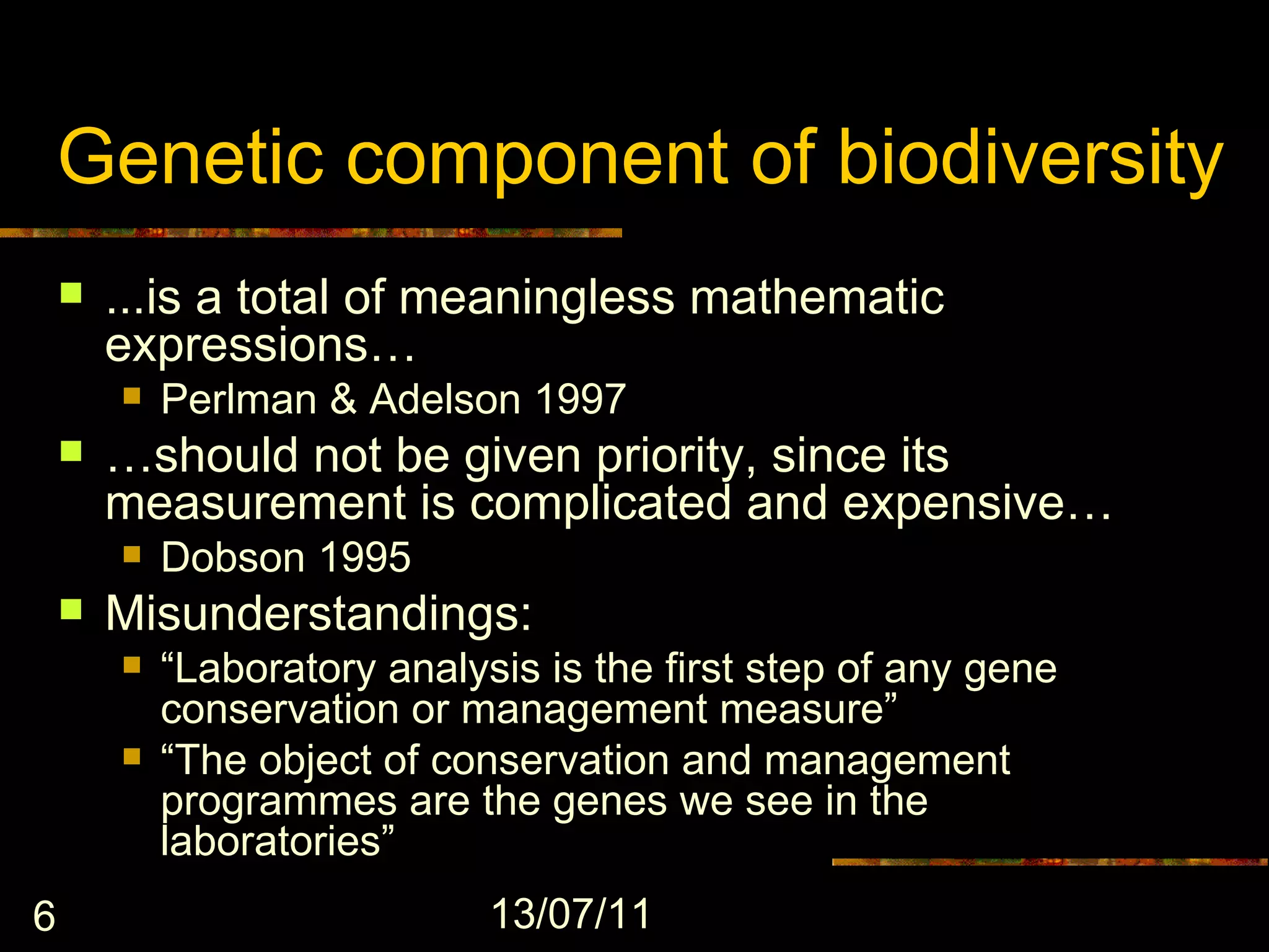 Genetic component of biodiversity
       ...is a total of meaningless mathematic
        expressions…
           Perlman & Adelson 1997
       …should not be given priority, since its
        measurement is complicated and expensive…
           Dobson 1995
       Misunderstandings:
           “Laboratory analysis is the first step of any gene
            conservation or management measure”
           “The object of conservation and management
            programmes are the genes we see in the
            laboratories”
6                             13/07/11
 