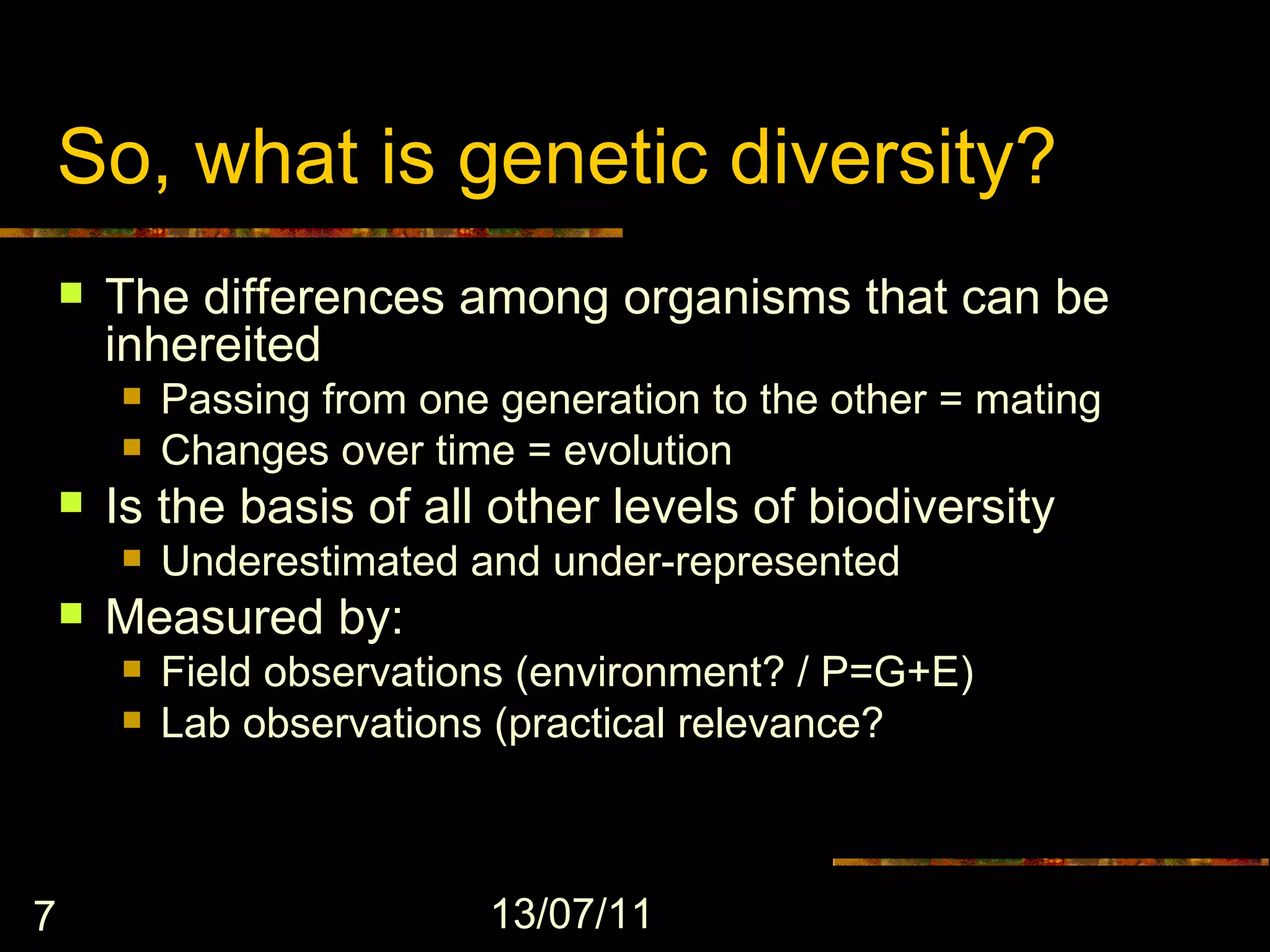 So, what is genetic diversity?
       The differences among organisms that can be
        inhereited
           Passing from one generation to the other = mating
           Changes over time = evolution
       Is the basis of all other levels of biodiversity
           Underestimated and under-represented
       Measured by:
           Field observations (environment? / P=G+E)
           Lab observations (practical relevance?



7                            13/07/11
 