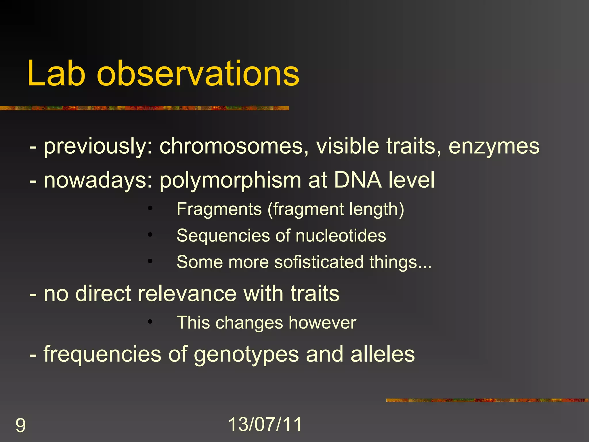 Lab observations
    - previously: chromosomes, visible traits, enzymes
    - nowadays: polymorphism at DNA level
                •   Fragments (fragment length)
                •   Sequencies of nucleotides
                •   Some more sofisticated things...
    - no direct relevance with traits
                •   This changes however
    - frequencies of genotypes and alleles


9                         13/07/11
 
