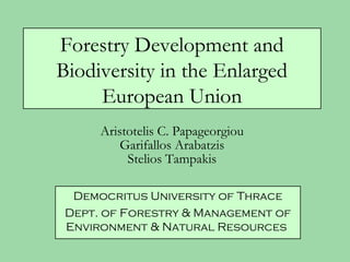 Forestry Development and
Biodiversity in the Enlarged
     European Union
      Aristotelis C. Papageorgiou
          Garifallos Arabatzis
           Stelios Tampakis

  Democritus University of Thrace
 Dept. of Forestry & Management of
 Environment & Natural Resources
 