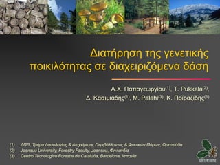 Διατήρηση της γενετικής
          ποικιλότητας σε διαχειριζόμενα δάση
                                             Α.Χ. Παπαγεωργίου(1), T. Pukkala(2),
                                    Δ. Κασιμιάδης(1), M. Palahi(3), Κ. Ποϊραζίδης(1)




(1)   ΔΠΘ, Τμήμα Δασολογίας & Διαχείρισης Περιβάλλοντος & Φυσικών Πόρων, Ορεστιάδα
(2)   Joensuu University, Forestry Faculty, Joensuu, Φινλανδία
(3)   Centro Tecnologico Forestal de Cataluňa, Barcelona, Ισπανία
 
