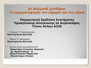 3o3o Ελληνικό Συνέδριο:Ελληνικό Συνέδριο:
Οι αερομεταφορές του Σήμερα και του ΑύριοΟι αερομεταφορές του Σήμερα και του Αύριο
Παραμετρική Σχεδίαση Συστήματος
Προσγείωσης-Απογείωσης σε Αεροσκάφος
Τύπου Airbus A320
 Σταύρος Π. Παπαγεωργίου
Προπτυχιακός Φοιτητής
 Μάριος Π. Καλαμάκης
Προπτυχιακός Φοιτητής
 Δρ.Παντελής Νικολακόπουλος
Εργαστήριο Στοιχείων Μηχανών
Tμ. Μηχανολόγων &
Αεροναυπηγών Μηχανικών
Πανεπιστήμιο Πατρών
 
