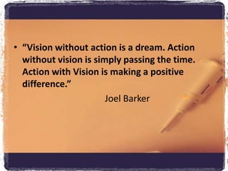 “Vision without action is a dream. Action without vision is simply passing the time. Action with Vision is making a positive difference.” 					Joel Barker