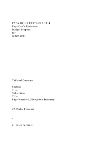 PAPA GEO’S RESTAURANT14
Papa Geo’s Restaurant
Budget Proposal
for
[2020-2024]
Table of Contents
Section
Title
Subsection
Title
Page Number1.0Executive Summary
42.0Sales Forecast
4
2.1Sales Forecast
 