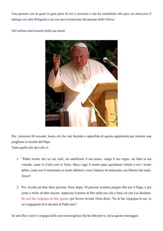 Una persona con la quale la gran parte di noi è cresciuta e che ha contribuito alla pace sia attraverso il
dialogo con altre Religioni e sia con una rivisitazione del passato della Chiesa.


Nel settimo anniversario della sua morte.




Per i prossimi 60 secondi, lascia ciò che stai facendo e approfitta di questa opportunità per recitare una
preghiera in ricordo del Papa.
Tutto quello che devi dire è:


   1. "Padre nostro che sei nei cieli, sia santificato il tuo nome, venga il tuo regno, sia fatta la tua
       volontà, come in Cielo così in Terra. Dacci oggi il nostro pane quotidiano rimetti a noi i nostri
       debiti, come noi li rimettiamo ai nostri debitori e non c'indurre in tentazione, ma liberaci dal male.
       Amen".


   2. Poi, inviala ad altre dieci persone. Poco dopo, 10 persone avranno pregato Dio per il Papa, e poi
       cento e mille ed altre ancora. Apprezza il potere di Dio nella tua vita e farai ciò che Lui desidera.
       Se non hai vergogna di fare questo, per favore inviala. Gesù disse, "Se tu hai vergogna di me, io
       mi vergognerò di te davanti al Padre mio".


Se ami Dio e non ti vergogni delle cose meravigliose che ha fatto per te, invia questo messaggio.
 