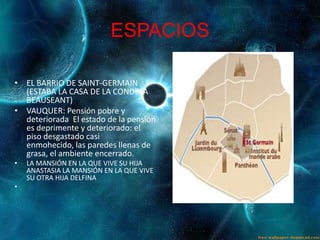 ESPACIOS

• EL BARRIO DE SAINT-GERMAIN
  (ESTABA LA CASA DE LA CONDESA
  BEAUSEANT)
• VAUQUER: Pensión pobre y
  deteriorada El estado de la pensión
  es deprimente y deteriorado: el
  piso desgastado casi
  enmohecido, las paredes llenas de
  grasa, el ambiente encerrado.
•   LA MANSIÓN EN LA QUE VIVE SU HIJA
    ANASTASIA LA MANSIÓN EN LA QUE VIVE
    SU OTRA HIJA DELFINA
•
 