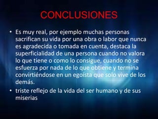CONCLUSIONES
• Es muy real, por ejemplo muchas personas
  sacrifican su vida por una obra o labor que nunca
  es agradecida o tomada en cuenta, destaca la
  superficialidad de una persona cuando no valora
  lo que tiene o como lo consigue, cuando no se
  esfuerza por nada de lo que obtiene y termina
  convirtiéndose en un egoísta que solo vive de los
  demás.
• triste reflejo de la vida del ser humano y de sus
  miserias
 
