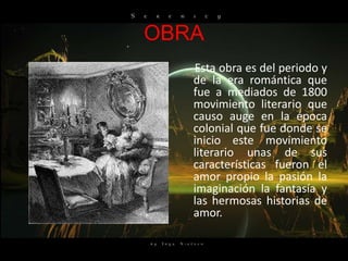 OBRA
   Esta obra es del periodo y
   de la era romántica que
   fue a mediados de 1800
   movimiento literario que
   causo auge en la época
   colonial que fue donde se
   inicio este movimiento
   literario unas de sus
   características fueron el
   amor propio la pasión la
   imaginación la fantasía y
   las hermosas historias de
   amor.
 