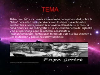 TEMA
 Balzac escribió esta novela sobre el mito de la paternidad, sobre la
“falsa” necesidad de supervivencia en los hijos que el hombre
acostumbra a sentir cuando se aproxima el final de su existencia.
Papá Goriot es una radiografía de la sociedad francesa del siglo XIX
y de sus personajes que se rebelan, consciente o
inconscientemente, contra unas formas de vida que los someten a
una mutilación y paulatina esclavitud moral.
 