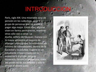 INTRODUCCION
París, siglo XIX. Una miserable casa de
pensión en los suburbios, aloja a un
grupo de personas que no pueden
pagar algo mejor. Entre ellas, algunas
viven en forma permanente, mientras
otras sólo van a cenar. La
dueña, señora de Vauquer, maneja con
la mayor economía el negocio de
albergar a este grupo, brindándoles un
mínimo de comodidades, dentro de la
suciedad y la pobreza. Eugène es un
estudiante emparentado con la
aristocracia parisina, pero su
honorable familia es campesina, viven
del producto de sus viñedos y sólo le
envían el dinero justo.
 