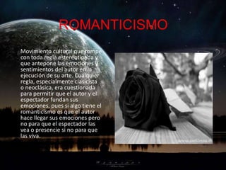 ROMANTICISMO
Movimiento cultural que rompe
con toda regla estereotipada y
que antepone las emociones y
sentimientos del autor en la
ejecución de su arte. Cualquier
regla, especialmente clasicista
o neoclásica, era cuestionada
para permitir que el autor y el
espectador fundan sus
emociones, pues si algo tiene el
romanticismo es que el autor
hace llegar sus emociones pero
no para que el espectador las
vea o presencie si no para que
las viva.
 
