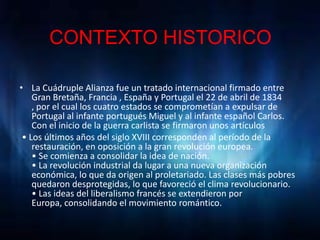 CONTEXTO HISTORICO

• La Cuádruple Alianza fue un tratado internacional firmado entre
    Gran Bretaña, Francia , España y Portugal el 22 de abril de 1834
    , por el cual los cuatro estados se comprometían a expulsar de
    Portugal al infante portugués Miguel y al infante español Carlos.
    Con el inicio de la guerra carlista se firmaron unos artículos
 • Los últimos años del siglo XVIII corresponden al período de la
    restauración, en oposición a la gran revolución europea.
    • Se comienza a consolidar la idea de nación.
    • La revolución industrial da lugar a una nueva organización
    económica, lo que da origen al proletariado. Las clases más pobres
    quedaron desprotegidas, lo que favoreció el clima revolucionario.
    • Las ideas del liberalismo francés se extendieron por
    Europa, consolidando el movimiento romántico.
 