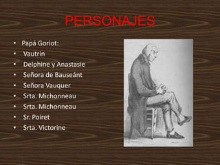 PERSONAJES
•   Papá Goriot:
•   Vautrin
•   Delphine y Anastasie
•   Señora de Bauseánt
•   Señora Vauquer
•   Srta. Michonneau
•   Srta. Michonneau
•   Sr. Poiret
•   Srta. Victorine
 