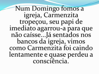 Num Domingo fomos a
      igreja, Carmenzita
    tropeçou, seu papi de
imediato agarrou-a para que
 não caísse...Já sentados nos
   bancos da igreja, vimos
como Carmenzita foi caindo
lentamente e quase perdeu a
         consciência.
 
