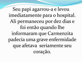 Seu papi agarrou-a e levou
imediatamente para o hospital.
 Ali permaneceu por dez dias e
      foi então quando lhe
 informaram que Carmenzita
padecia uma grave enfermidade
  que afetava seriamente seu
             coração.
 