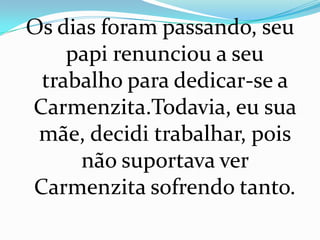 Os dias foram passando, seu
    papi renunciou a seu
 trabalho para dedicar-se a
Carmenzita.Todavia, eu sua
 mãe, decidi trabalhar, pois
     não suportava ver
Carmenzita sofrendo tanto.
 