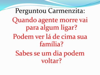 Perguntou Carmenzita:
Quando agente morre vai
    para algum ligar?
Podem ver lá de cima sua
         família?
 Sabes se um dia podem
          voltar?
 