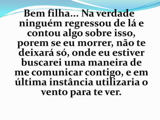 Bem filha... Na verdade
 ninguém regressou de lá e
   contou algo sobre isso,
porem se eu morrer, não te
 deixará só, onde eu estiver
 buscarei uma maneira de
me comunicar contigo, e em
última instância utilizaria o
     vento para te ver.
 