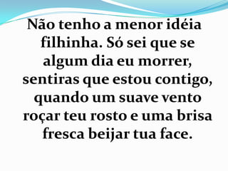Não tenho a menor idéia
   filhinha. Só sei que se
   algum dia eu morrer,
sentiras que estou contigo,
  quando um suave vento
roçar teu rosto e uma brisa
   fresca beijar tua face.
 