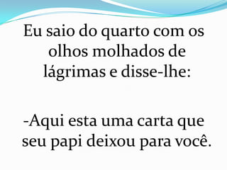 Eu saio do quarto com os
   olhos molhados de
  lágrimas e disse-lhe:

-Aqui esta uma carta que
seu papi deixou para você.
 