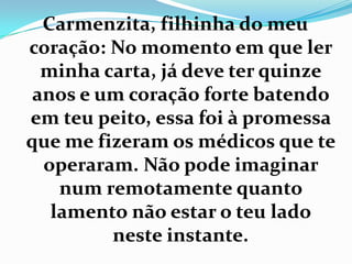 Carmenzita, filhinha do meu
coração: No momento em que ler
  minha carta, já deve ter quinze
 anos e um coração forte batendo
em teu peito, essa foi à promessa
que me fizeram os médicos que te
  operaram. Não pode imaginar
    num remotamente quanto
   lamento não estar o teu lado
         neste instante.
 