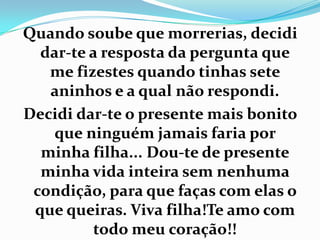 Quando soube que morrerias, decidi
  dar-te a resposta da pergunta que
   me fizestes quando tinhas sete
   aninhos e a qual não respondi.
Decidi dar-te o presente mais bonito
    que ninguém jamais faria por
  minha filha... Dou-te de presente
  minha vida inteira sem nenhuma
 condição, para que faças com elas o
 que queiras. Viva filha!Te amo com
         todo meu coração!!
 
