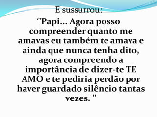 E sussurrou:
     ‘’Papi... Agora posso
   compreender quanto me
amavas eu também te amava e
 ainda que nunca tenha dito,
      agora compreendo a
  importância de dizer-te TE
 AMO e te pediria perdão por
haver guardado silêncio tantas
             vezes. ’’
 