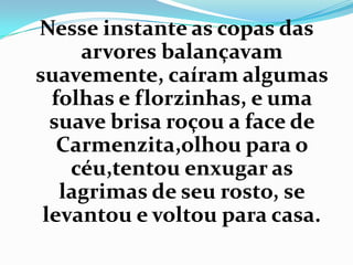 Nesse instante as copas das
     arvores balançavam
suavemente, caíram algumas
  folhas e florzinhas, e uma
  suave brisa roçou a face de
   Carmenzita,olhou para o
    céu,tentou enxugar as
   lagrimas de seu rosto, se
 levantou e voltou para casa.
 