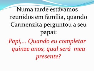 Numa tarde estávamos
reunidos em família, quando
 Carmenzita perguntou a seu
            papai:
Papi,... Quando eu completar
 quinze anos, qual será meu
           presente?
 