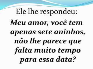 Ele lhe respondeu:
Meu amor, você tem
apenas sete aninhos,
 não lhe parece que
 falta muito tempo
   para essa data?
 