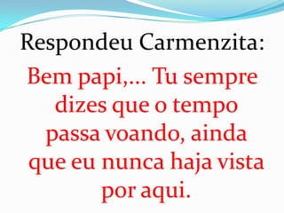 Respondeu Carmenzita:
Bem papi,... Tu sempre
   dizes que o tempo
  passa voando, ainda
 que eu nunca haja vista
        por aqui.
 