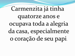 Carmenzita já tinha
    quatorze anos e
ocupava toda a alegria
da casa, especialmente
o coração de seu papi.
 