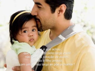 Quem é que achou que no fundo do peito largo e viril não tem um coração de pudim, quando o filho amado, com um sorriso largo se põe a chamar? 